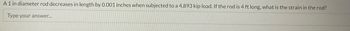 A 1 in diameter rod decreases in length by 0.001 inches when subjected to a 4,893 kip load. If the rod is 4 ft long, what is the strain in the rod?
Type your answer...