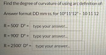 ### Finding the Degree of Curvature Using Arc Definition

To calculate the degree of curvature using the arc definition, please follow the instructions below. The answers should be provided in the format degrees (DD) minutes (mm) seconds (ss).

**Example Format:** `10° 11' 12" = 10 11 12`

---

**Curvature Calculations:**

1. **For Radius R = 500'**
   - Degree of Curvature (D°): [type your answer...]

2. **For Radius R = 900'**
   - Degree of Curvature (D°): [type your answer...]

3. **For Radius R = 2500'**
   - Degree of Curvature (D°): [type your answer...]

---

Please enter your answers in the corresponding fields.