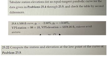 Tabulate station elevations for an equal-tangent parabolic curve for the
data given in Problems 25.4 through 25.9, and check the table by second
differences.
25.8 A 500-ft curve, 9₁ = -2.50%, 92 = +3.50%,
VPI station
stations
H
98+10, VPI elevation = 5378.26 ft, stakeout at full
705
25.22 Compute the station and elevation at the low point of the curve of
Problem 25.8.