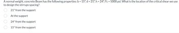 A normal weight, concrete Beam has the following properties: b = 15", d = 21", h = 24", f'c = 5000 psi. What is the location of the critical shear we use
to design the stirrups spacing?
21" from the support
At the support
24" from the support
15" from the support