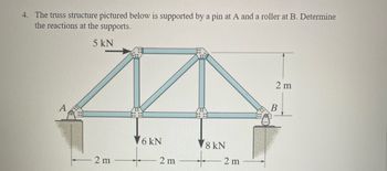 4. The truss structure pictured below is supported by a pin at A and a roller at B. Determine
the reactions at the supports.
5 kN
2 m
6 kN
2 m
8 kN
2 m
2 m
B