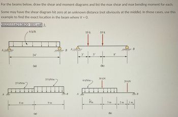 For the beams below, draw the shear and moment diagrams and list the max shear and max bending moment for each:
Some may have the shear diagram hit zero at an unknown distance (not obviously at the middle). In those cases, use this
example to find the exact location in the beam where V = 0.
20221116213820 001.pdf
Am
25 kN/m
8 m
6 k/ft
24'
(a)
+
(a)
35 kN/m
9 m
B
B
3'
10 k
5'
6 kN/m-
10 k
(b)
30 kN
2.1.1.
+
3 m
8'
(b)
20 kN
B
2 m
m
|-|
B