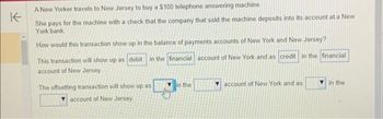 K
A New Yorker travels to New Jersey to buy a $100 telephone answering machine.
She pays for the machine with a check that the company that sold the machine deposits into its account at a New
York bank.
How would this transaction show up in the balance of payments accounts of New York and New Jersey?
This transaction will show up as debit in the financial account of New York and as credit in the financial
account of New Jersey.
The offsetting transaction will show up as
account of New Jersey.
in the
account of New York and as
in the