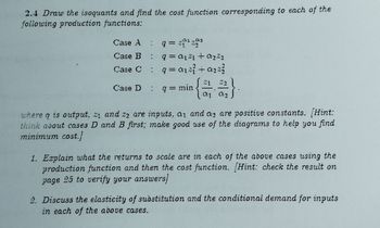 2.4 Draw the isoquants and find the cost function corresponding to each of the
following production functions:
Case A : q = ²2
Case B : q=0121 + a₂%2
Case C
= q=a1²² +₂²²
Case D : q = min
21
(23)
01 01
where q is output, z₁ and 22 are inputs. a1 and as are positive constants. [Hint:
think about cases D and B first; make good use of the diagrams to help you find
minimum cost.)
1. Explain what the returns to scale are in each of the above cases using the
production function and then the cost function. Hint: check the result on
page 25 to verify your answers/
2. Discuss the elasticity of substitution and the conditional demand for inputs
in each of the above cases.