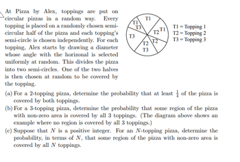 At Pizza by Alex, toppings are put on
circular pizzas in a random way. Every
topping is placed on a randomly chosen semi-
circular half of the pizza and each topping's
semi-circle is chosen independently. For each
topping, Alex starts by drawing a diameter
whose angle with the horizonal is selected
uniformly at random. This divides the pizza
into two semi-circles. One of the two halves
is then chosen at random to be covered by
the topping.
TI
T3
T3
TI
T2
T3
T2 TI
3/
T1 = Topping 1
T2 = Topping 2
T3 = Topping 3
(a) For a 2-topping pizza, determine the probability that at least of the pizza is
covered by both toppings.
(b) For a 3-topping pizza, determine the probability that some region of the pizza
with non-zero area is covered by all 3 toppings. (The diagram above shows an
example where no region is covered by all 3 toppings.)
(c) Suppose that N is a positive integer. For an N-topping pizza, determine the
probability, in terms of N, that some region of the pizza with non-zero area is
covered by all N toppings.