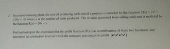 2. In a manufacturing plant, the cost of producing each unit of a product is modeled by the function C(x) = 2x² +
100x + 10, where x is the number of units produced. The revenue generated from selling each unit is modeled by
the function R(x) = 20x-5.
Find and interpret the expression for the profit function (P(x)) as a combination of these two functions, and
determine the production level at which the company maximizes its profit. [✔✔✔✔]