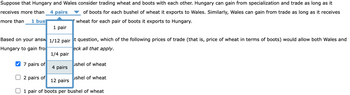 Suppose that Hungary and Wales consider trading wheat and boots with each other. Hungary can gain from specialization and trade as long as it
receives more than 4 pairs of boots for each bushel of wheat it exports to Wales. Similarly, Wales can gain from trade as long as it receives
wheat for each pair of boots it exports to Hungary.
more than 1 bus
1 pair
Based on your answ 1/12 pairst question, which of the following prices of trade (that is, price of wheat in terms of boots) would allow both Wales and
Hungary to gain fro
eck all that apply.
✔ 7 pairs of
2 pairs of
1/4 pair
4 pairs
ushel of wheat
ushel of wheat
12 pairs
1 pair of boots per bushel of wheat