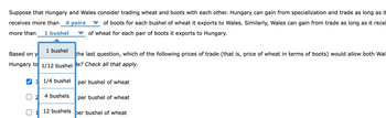 Suppose that Hungary and Wales consider trading wheat and boots with each other. Hungary can gain from specialization and trade as long as it
receives more than 4 pairs
more than 1 bushel
of boots for each bushel of wheat it exports to Wales. Similarly, Wales can gain from trade as long as it recei
of wheat for each pair of boots it exports to Hungary.
Based on y
the last question, which of the following prices of trade (that is, price of wheat in terms of boots) would allow both Wal
Hungary to 1/12 bushel le? Check all that apply.
✔1/4 bushel
2
1 bushel
1
4 bushels
12 bushels
per bushel of wheat
per bushel of wheat
ber bushel of wheat