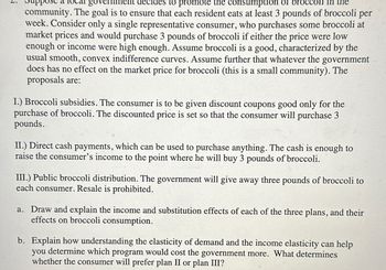 go
to promote the consumption of brocc
the
community. The goal is to ensure that each resident eats at least 3 pounds of broccoli per
week. Consider only a single representative consumer, who purchases some broccoli at
market prices and would purchase 3 pounds of broccoli if either the price were low
enough or income were high enough. Assume broccoli is a good, characterized by the
usual smooth, convex indifference curves. Assume further that whatever the government
does has no effect on the market price for broccoli (this is a small community). The
proposals are:
I.) Broccoli subsidies. The consumer is to be given discount coupons good only for the
purchase of broccoli. The discounted price is set so that the consumer will purchase 3
pounds.
II.) Direct cash payments, which can be used to purchase anything. The cash is enough to
raise the consumer's income to the point where he will buy 3 pounds of broccoli.
III.) Public broccoli distribution. The government will give away three pounds of broccoli to
each consumer. Resale is prohibited.
a. Draw and explain the income and substitution effects of each of the three plans, and their
effects on broccoli consumption.
b. Explain how understanding the elasticity of demand and the income elasticity can help
you determine which program would cost the government more. What determines
whether the consumer will prefer plan II or plan III?