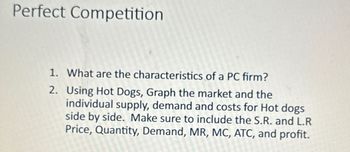 Perfect Competition
1. What are the characteristics of a PC firm?
2.
Using Hot Dogs, Graph the market and the
individual supply, demand and costs for Hot dogs
side by side. Make sure to include the S.R. and L.R
Price, Quantity, Demand, MR, MC, ATC, and profit.