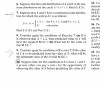 15. Con
student
6. Suppose that the joint distribution of X and Y is the uni-
form distribution on the circle x? + y? < 1. Find E(X]Y).
7. Suppose that X and Y have a continuous joint distribu-
tion for which the joint p.d.f. is as follows:
dicted v
M.S.E.
what pr
has the
Įx+y for 0 <x<l and 0< y <1,
fx. y) =
16. Den
otherwise.
any me
x. Supp
need to
Find E(Y|X) and Var(Y|X).
8. Consider again the conditions of Exercise 7. (a) If it
is observed that X = 1/2, what predicted value of Y will
have the smallest M.S.E.? (b) What will be the value of
this M.S.E.?
predicti
E(|Y –
a condi
modify
9. Consider again the conditions of Exercise 7. If the value
of Y is to be predicted from the value of X, what will be
the minimum value of the overall M.S.E.?
17. Pro
have a
to write
10 Suppose that, for the conditions in Exercises 7 and 9,
a person either can pay a cost e for the opportunity of
observing the value of X before predicting the value of Y
the joir
facilitat
values s
