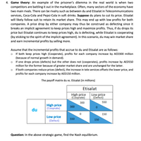 4. Game theory: An example of the prisoner's dilemma in the real world is when two
competitors are battling it out in the marketplace. Often, many sectors of the economy have
two main rivals. There can be rivalry such as between du and Etisalat in Telecommunications
services, Coca-Cola and Pepsi-Cola in soft drinks. Suppose du plans to cut its price. Etisalat
will likely follow suit to retain its market share. This may end up with low profits for both
companies. A price drop by either company may thus be construed as defecting since it
breaks an implicit agreement to keep prices high and maximize profits. Thus, if du drops its
price but Etisalat continues to keep prices high, du is defecting, while Etisalat is cooperating
(by sticking to the spirit of the implicit agreement). In this scenario, du may win market share
and earn incremental profits by selling more.
Assume that the incremental profits that accrue to du and Etisalat are as follows:
o If both keep prices high (Cooperate), profits for each company increase by AED300 million
(because of normal growth in demand).
If one drops prices (defects) but the other does not (cooperates), profits increase by AED550
million for the former because of greater market share and are unchanged for the latter.
o If both companies reduce prices (defect), the increase in tele services offsets the lower price, and
profits for each company increase by AED150 million.
The payoff matrix du vs. Etisalat (in millions)
Etisalat
High price
(Cooprate)
Low price
(Defect)
300
550
High price
(Cooprate)
300
du
150
Low price
(Defect)
550
150
Question: In the above strategic game, find the Nash equilibrium.
