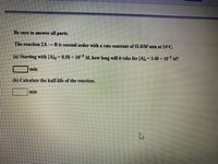 Be sure to answer all parts.
The reaction 2A →B is second order with a rate constant of 51.0/M min at 24°C.
(a) Starting with [A]o= 8.50 × 10 M, how long will it take for [A],= 3.40 × 10 M?
min
(b) Calculate the half-life of the reaction.
min
