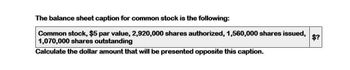 The balance sheet caption for common stock is the following:
Common stock, $5 par value, 2,920,000 shares authorized, 1,560,000 shares issued,
1,070,000 shares outstanding
Calculate the dollar amount that will be presented opposite this caption.
$?