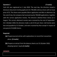 Question 2
(7 marks)
York Ltd. was registered on 1 July 2020. The next day, the directors issued a
disclosure document inviting applicants for 700,000 ordinary shares with an issue
price of $1. The shares were payable 20con application and 40¢ on allotment. By
the end of July, the company had received exactly 700,000 applications, together
with the correct application monies. The directors allotted these shares on 1
August. The correct allotment monies were received by the end of September.
On 1 October 2020, the directors made a call of 25¢ per share. Call monies were
due and payable by 31 October, and were received by then except in respect of
one parcel of 10,000 shares.
Required:
(a) Prepare journal entries with explanations to record the transactions
above. (6 marks)
(b) Prepare an extract from the balance sheet as at 31 October 2020,
showing owners' equity (1 marks)
ANSWER:
