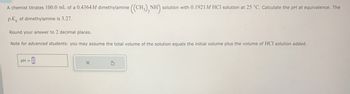 A chemist titrates 100.0 mL of a 0.4364 M dimethylamine ((CH3)2NH) solution with 0.1921 M HCl solution at 25 °C. Calculate the pH at equivalence. The
pk of dimethylamine is 3.27.
Round your answer to 2 decimal places.
Note for advanced students: you may assume the total volume of the solution equals the initial volume plus the volume of HCI solution added.
pH =
-0
§