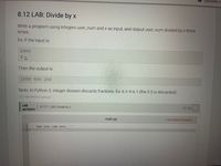 2увooks c
8.12 LAB: Divide by x
Write a program using integers user_num and x as input, and output user_num divided by x three
times.
Ex: If the input is:
2000
2 2
Then the output is:
1000 500 250
Note: In Python 3, integer division discards fractions. Ex: 6 // 4 is 1 (the 0.5 is discarded).
312198.2042412.qx3zqy7
0/ 10
LAB
8.12.1: LAB: Divide by x
ACTIVITY
Load default template..
main.py
1 ''' Type your code here. '
