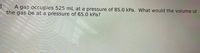 3.
A gas occupies 525 mL at a pressure of 85.0 kPa. What would the volume of
the gas be at a pressure of 65.0 kPa?
