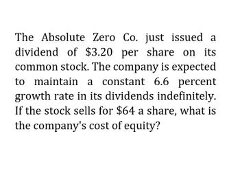 The Absolute Zero Co. just issued a
dividend of $3.20 per share on its
common stock. The company is expected
to maintain a constant 6.6 percent
growth rate in its dividends indefinitely.
If the stock sells for $64 a share, what is
the company's cost of equity?