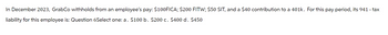 In December 2023, GrabCo withholds from an employee's pay: $100FICA; $200 FITW; $50 SIT, and a $40 contribution to a 401k. For this pay period, its 941 - tax
liability for this employee is: Question 6Select one: a. $100 b. $200 c. $400 d. $450
