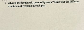 1. What is the isoelectric point of tyrosine? Draw out the different
structures of tyrosine at each pka.