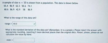 A sample of size n = 10 is drawn from a population. The data is shown below.
65.4 86.9 62.3 50.6 74.1
68.6 86.9 42.9 58 86.9
What is the range of this data set?
range = 44.0
What is the standard deviation of this data set? (Remember, it is a sample.) Please report the answer with
appropriate rounding, reporting 2 more decimal places than the original data. Please, please, please do not
calculate the value by hand.
stdev =