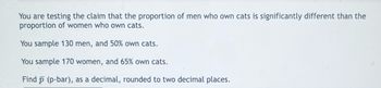 You are testing the claim that the proportion of men who own cats is significantly different than the
proportion of women who own cats.
You sample 130 men, and 50% own cats.
You sample 170 women, and 65% own cats.
Find (p-bar), as a decimal, rounded to two decimal places.