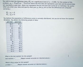 You wish to test the following claim (H) at a significance level of a = 0.005. For the context of this
problem, μd=PostTest - PreTest where the first data set represents a pre-test and the second data
set represents a post-test. (Each row represents the pre and post test scores for an individual. Be careful
when you enter your data and specify what your μ₁ and μ₂ are so that the differences are computed
correctly.)
Ho: μd=0
Ha μd #0
.
You believe the population of difference scores is normally distributed, but you do not know the standard
deviation. You obtain the following sample of data:
pre-test
post-test
58.9
57.4
72.5
57
62
48.2
41.6
31.7
41.9
28.9
45
44.8
70.8
60.9
52.7
64.6
36.1
-1.6
38
-6.5
43
37.8
42.6
14.2
33.4
60.5
23.5
50.6
41.9
52.1
What is the test statistic for this sample?
test statistic =
I
(Report answer accurate to 4 decimal places.)
What is the p-value for this sample?
p-value =
(Report answer accurate to 4 decimal places.)