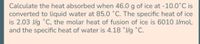 Calculate the heat absorbed when 46.0 g of ice at -10.0°C is
converted to liquid water at 85.0 °C. The specific heat of ice
is 2.0j3 J/g °C, the jmolar heat of fusion of ice is 6010 J/mol,
and the specific heat of water is 4.18 °J/g °C.
