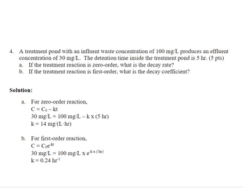 **Problem Statement:**

A treatment pond with an influent waste concentration of 100 mg/L produces an effluent concentration of 30 mg/L. The detention time inside the treatment pond is 5 hours. 

**Question:**
a. If the treatment reaction is zero-order, what is the decay rate?
b. If the treatment reaction is first-order, what is the decay coefficient?

**Solution:**

a. **Zero-order reaction:**

The formula for a zero-order reaction is:

\[ C = C_0 - kt \]

Given:
- \( C_0 = 100 \, \text{mg/L} \)
- \( C = 30 \, \text{mg/L} \)
- \( t = 5 \, \text{hr} \)

Substitute the values:

\[ 30 \, \text{mg/L} = 100 \, \text{mg/L} - k \times (5 \, \text{hr}) \]

Solve for \( k \):

\[ k = 14 \, \text{mg/(L}\cdot \text{hr)} \]

b. **First-order reaction:**

The formula for a first-order reaction is:

\[ C = C_0 e^{-kt} \]

Given:
- \( C_0 = 100 \, \text{mg/L} \)
- \( C = 30 \, \text{mg/L} \)
- \( t = 5 \, \text{hr} \)

Substitute the values:

\[ 30 \, \text{mg/L} = 100 \, \text{mg/L} \times e^{-k \times (5 \, \text{hr})} \]

Solve for \( k \):

\[ k = 0.24 \, \text{hr}^{-1} \]