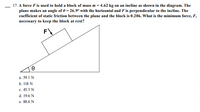 17. A force F is used to hold a block of mass m = 4.62 kg on an incline as shown in the diagram. The
plane makes an angle of 0 = 26.9° with the horizontal and F is perpendicular to the incline. The
coefficient of static friction between the plane and the block is 0.206. What is the minimum force, F,
necessary to keep the block at rest?
F
a. 59.1 N
b. 118 N
c. 45.3 N
d. 19.6 N
e. 88.6 N
