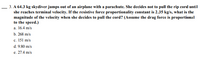 **Problem Statement:**

A 64.3 kg skydiver jumps out of an airplane with a parachute. She decides not to pull the rip cord until she reaches terminal velocity. If the resistive force proportionality constant is 2.35 kg/s, what is the magnitude of the velocity when she decides to pull the cord? (Assume the drag force is proportional to the speed.)

**Options:**

a. 16.4 m/s  
b. 268 m/s  
c. 151 m/s  
d. 9.80 m/s  
e. 27.4 m/s

**Explanation:**

In this problem, the skydiver reaches terminal velocity, which is the constant speed achieved when the force of gravity is balanced by the drag force. The resistive force constant is given, and the question asks for the magnitude of velocity at terminal velocity. The options listed provide possible values for this velocity.