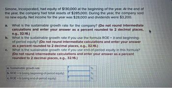 Simone, Incorporated, had equity of $130,000 at the beginning of the year. At the end of
the year, the company had total assets of $285,000. During the year, the company sold
no new equity. Net income for the year was $28,000 and dividends were $3,200.
a. What is the sustainable growth rate for the company? (Do not round Intermediate
calculations and enter your answer as a percent rounded to 2 decimal places,
e.g., 32.16.)
b. What is the sustainable growth rate if you use the formula ROE x b and beginning-
of-period equity? (Do not round Intermediate calculations and enter your answer
as a percent rounded to 2 decimal places, e.g., 32.16.)
What is the sustainable growth rate if you use end-of-period equity in this formula?
(Do not round Intermediate calculations and enter your answer as a percent
rounded to 2 decimal places, e.g., 32.16.)
C.
a. Sustainable growth rate
b. ROE x b (using beginning-of-period equity)
c. ROE x b (using end-of-period equity)
%
%
%