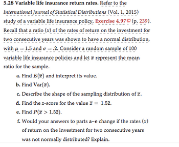 **5.28 Variable life insurance return rates**

Refer to the *International Journal of Statistical Distributions* (Vol. 1, 2015) study of a variable life insurance policy, Exercise 4.97 (p. 239).

Recall that a ratio (\(x\)) of the rates of return on the investment for two consecutive years was shown to have a normal distribution, with \(\mu = 1.5\) and \(\sigma = 0.2\). Consider a random sample of 100 variable life insurance policies and let \(\bar{x}\) represent the mean ratio for the sample.

a. Find \(E(\bar{x})\) and interpret its value.

b. Find \(\text{Var}(\bar{x})\).

c. Describe the shape of the sampling distribution of \(\bar{x}\).

d. Find the \(z\)-score for the value \(\bar{x} = 1.52\).

e. Find \(P(\bar{x} > 1.52)\).

f. Would your answers to parts a–e change if the rates (\(x\)) of return on the investment for two consecutive years were not normally distributed? Explain.