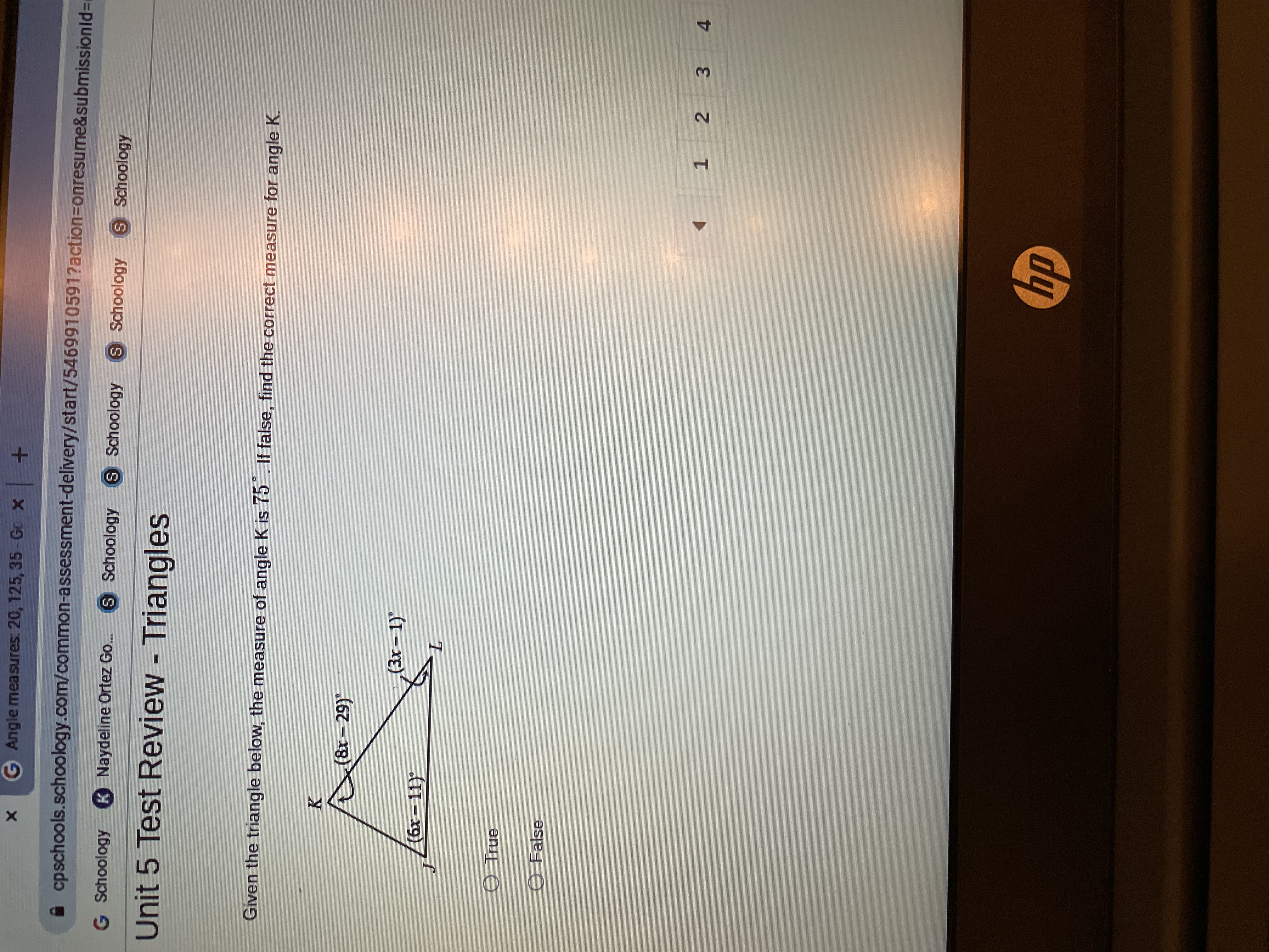 2.
G Angle measures: 20, 125, 35- Go x
A cpschools.schoology.com/common-assessment-delivery/start/5469910591?action=Donresume&submissionid=r
G Schoology K Naydeline Ortez Go.
S Schoology
S Schoology
S Schoology
S Schoology
Unit 5 Test Review - Triangles
Given the triangle below, the measure of angle K is 75 If false, find the correct measure for angle K.
(&r- 29)*
(3x-1)
(6x- 11)"
O True
O False
3 4
1.
dy
