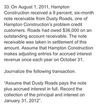 33. On August 1, 2011, Hampton
Construction received a 9 percent, six-month
note receivable from Dusty Roads, one of
Hampton Construction's problem credit
customers. Roads had owed $36,000 on an
outstanding account receivable. The note
receivable was taken in settlement of this
amount. Assume that Hampton Construction
makes adjusting entries for accrued interest
revenue once each year on October 31.
Journalize the following transaction.
"Assume that Dusty Roads pays the note
plus accrued interest in full. Record the
collection of the principal and interest on
January 31, 2012".
