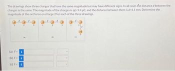 The drawings show three charges that have the same magnitude but may have different signs. In all cases the distance d between the
charges is the same. The magnitude of the charges is lal-9.4 µC, and the distance between them is d-4.1 mm. Determine the
magnitude of the net force on charge 2 for each of the three drawings.
(a) F-i
(b) Fi
(c) F= i
(M)
(0
+9