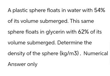 A plastic sphere floats in water with 54%
of its volume submerged. This same
sphere floats in glycerin with 62% of its
volume submerged. Determine the
density of the sphere (kg/m3). Numerical
Answer only