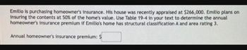 Emilio is purchasing homeowner's insurance. His house was recently appraised at $266,000. Emilio plans on
insuring the contents at 50% of the home's value. Use Table 19-4 in your text to determine the annual
homeowner's insurance premium if Emilio's home has structural classification A and area rating 3.
Annual homeowner's insurance premium: $