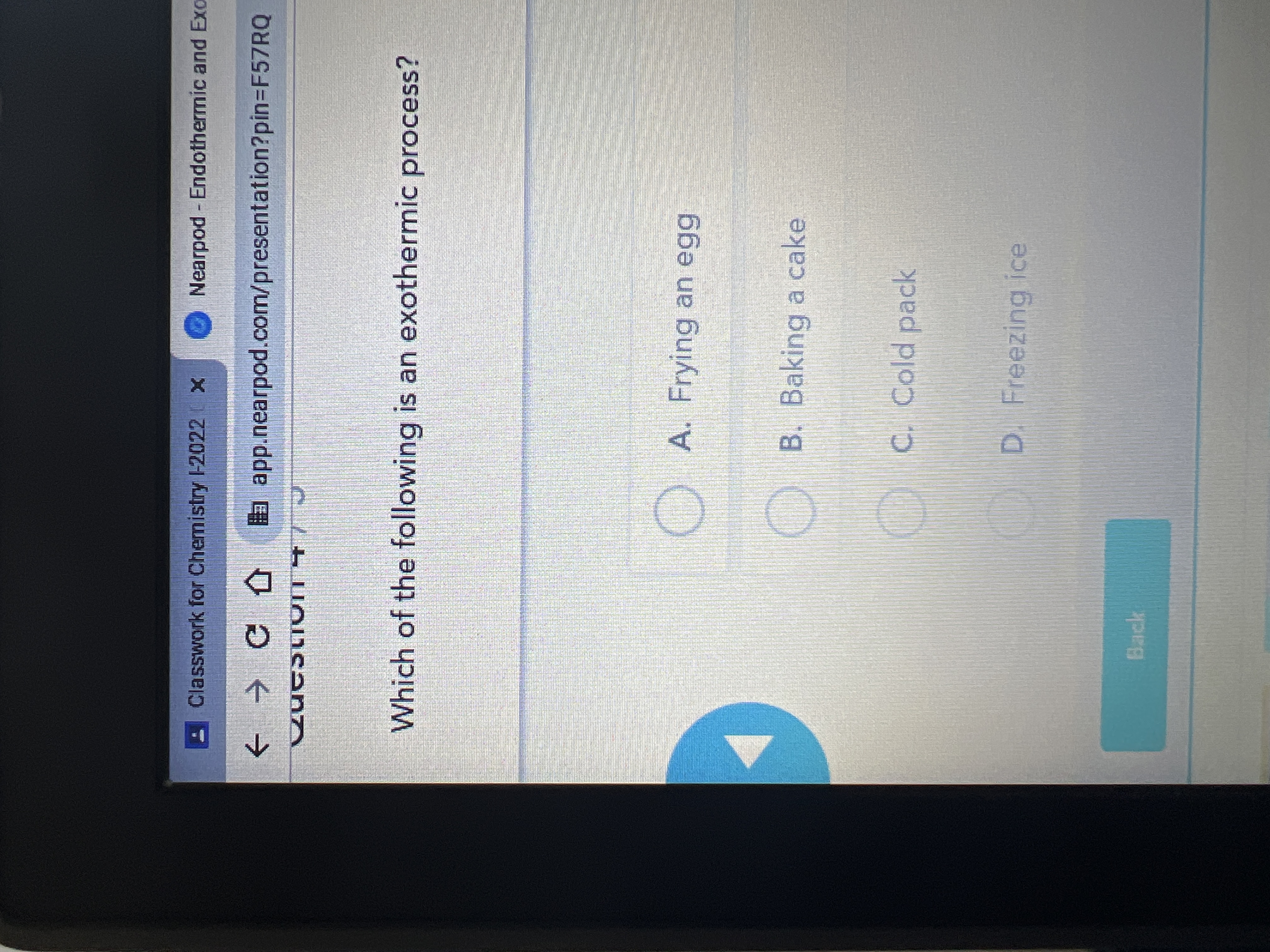 Classwork for Chemistry -2022 X
Nearpod Endothermic and Exo
a app.nearpod.com/presentation?pin3F57RQ
Which of the following is an exothermic process?
) A. Frying an egg
B. Baking a cake
C. Cold pack
D. Freezing ice
Back
