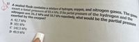 gases
A sealed flask contains a mixture of hydrogen, oxygen, and nitrogen gases. The gases
11
exert a total pressure of 92.6 kPa. If the partial pressure of the hydrogen and the
nitrogen are 31.2 kPa and 18.7 kPa respectively, what would be the partial pressure
exerted by the oxygen?
A 42.7 kPa
в 101 КРa
C 142.5 kPa
D 49.9 kPa
