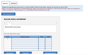 Required 1
Prepare the appropriate journal entry to record Ameen's 2024 income taxes. Assume an income tax rate of 25%.
Note: If no entry is required for a transaction/event, select "No journal entry required" in the first account field. Enter your answers in
millions rounded to 2 decimal place (i.e., 10,000,000 should be entered as 10.00).
Required 2
View transaction list
Journal entry worksheet
1
Record 2024 income taxes.
Note: Enter debits before credits.
Event
1
Record entry
General Journal
Clear entry
Debit
Credit
View general journal