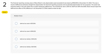 2
The financial reporting carrying value of Boze Music's only depreciable asset exceeded its tax basis by $150,000 at December 31, 2024. This was a
result of differences between straight-line depreciation for financial reporting purposes and accelerated depreciation for tax purposes. The asset was
acquired earlier in the year. Boze has no other temporary differences. The enacted tax rate is 25% for 2024 and 30% thereafter. Boze should report the
deferred tax effect of this difference in its December 31, 2024, balance sheet as a(n):
Skipped
Multiple Choice
deferred tax asset of $37,500.
deferred tax asset of $45,000.
deferred tax liability of $45,000.
deferred tax liability of $37,500.