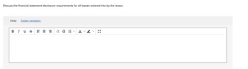 **Discussion Prompt:**

Discuss the financial statement disclosure requirements for all leases entered into by the lessor.

**Response Area:**

The image shows a text editor with various formatting options such as bold, italic, underline, and others for aligning and styling text. There are no graphs or diagrams. The primary focus is on drafting an essay in response to the discussed topic about financial disclosures for leases by lessors.