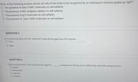 Nhich of the following enables almost all cells of the body to be recognized by an individual's immune system as "self"?
O The presence of class II MHC molecules on cell surfaces
The presence of ABO antigenic markers on cell surfaces
O The presence of Ig D molecules on cell surfaces
O The presence of class I MHC molecules on cell surfaces
QUESTION 2
In a vaccine preparation, the term "attenuated" means that the agent does NOT replicate.
O True
O False
QUESTION 3
Opsonizing protein must attached be against
O protein
O phagocytic
O internal
components if they are to effectively stimulate phagocytosis.
O surface
