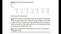 Q1 (A) Create the following matrix K
K =
К -
0.25
0.5
0.75
1.0
1.25
1.5
1.75
4
8.
12
14
25
30
35
40
45
50
55
And answer the following:
(a) Create a matrix Ga such that its first row includes the elements
of the second column of K followed by the elements of the fifth
column of K, the second row of Ga include the first six elements
of the second row of K, and the third row of Ga includes the last
six elements of the third row of K.
(b) Create a matrix Gb in which the first two rows and columns
3 through 6 of K.
Ln O n
