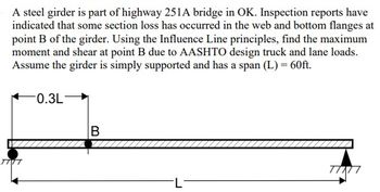 A steel girder is part of highway 251A bridge in OK. Inspection reports have
indicated that some section loss has occurred in the web and bottom flanges at
point B of the girder. Using the Influence Line principles, find the maximum
moment and shear at point B due to AASHTO design truck and lane loads.
Assume the girder is simply supported and has a span (L) = 60ft.
0.3L-
TIVT
B
L