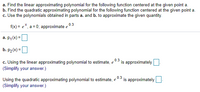 a. Find the linear approximating polynomial for the following function centered at the given point a.
b. Find the quadratic approximating polynomial for the following function centered at the given point a.
c. Use the polynomials obtained in parts a. and b. to approximate the given quantity.
f(x) = e*, a = 0; approximate e 0.3
a. P,(x) =
b. P2(x) =
c. Using the linear approximating polynomial to estimate, e
0.3
is approximately
(Simplify your answer.)
0.3
is approximately
Using the quadratic approximating polynomial to estimate, e
(Simplify your answer.)
