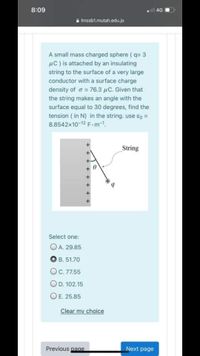 8:09
l 4G I
a Imssb1.mutah.edu.jo
A small mass charged sphere ( q= 3
µC ) is attached by an insulating
string to the surface of a very large
conductor with a surface charge
density of o = 76.3 µC. Given that
the string makes an angle with the
surface equal to 30 degrees, find the
tension ( in N) in the string. use ɛg =
8.8542x10-12 F.m-1.
String
Select one:
O A. 29.85
B. 51.70
O.7755
OD. 102.15
OE. 25.85
Clear my choice
Previous page
Next page
+ + + + + + +
