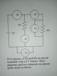 A1
A2
32
V1
52
6V
A3
V2
Two resistors of 32 and 6S are placed
in parallel with a 6-V battery. Three
ammeters and two voltmeters are placed
in the circuit as shown.
